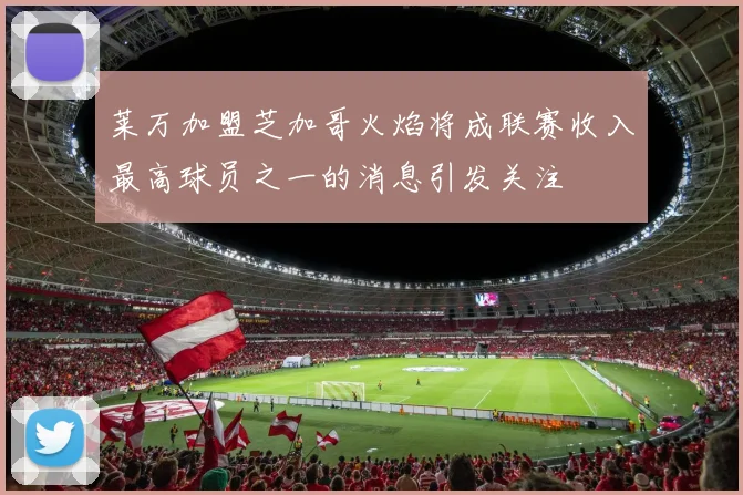 莱万加盟芝加哥火焰将成联赛收入最高球员之一的消息引发关注