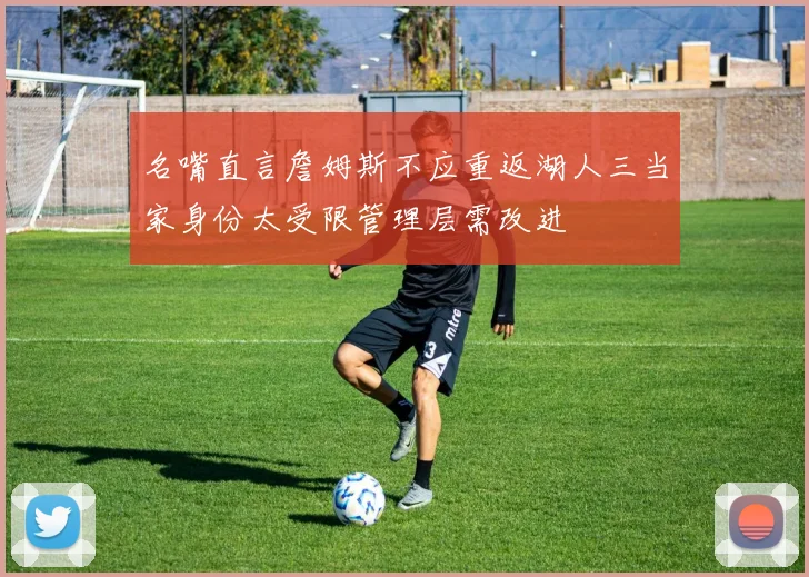 名嘴直言詹姆斯不应重返湖人三当家身份太受限管理层需改进