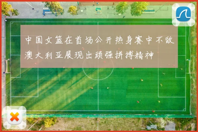 中国女篮在首场公开热身赛中不敌澳大利亚展现出顽强拼搏精神