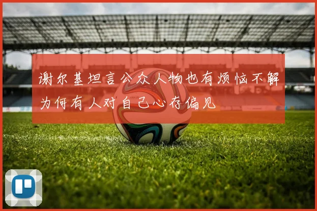 谢尔基坦言公众人物也有烦恼不解为何有人对自己心存偏见