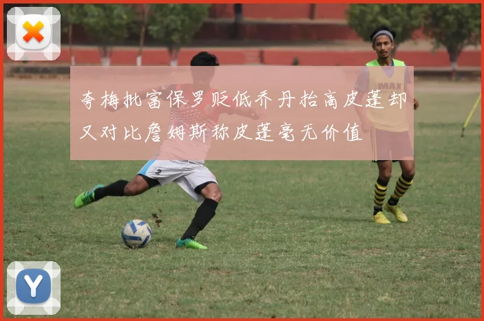 夸梅批富保罗贬低乔丹抬高皮蓬却又对比詹姆斯称皮蓬毫无价值