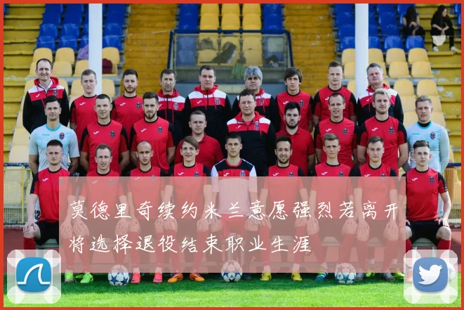莫德里奇续约米兰意愿强烈若离开将选择退役结束职业生涯