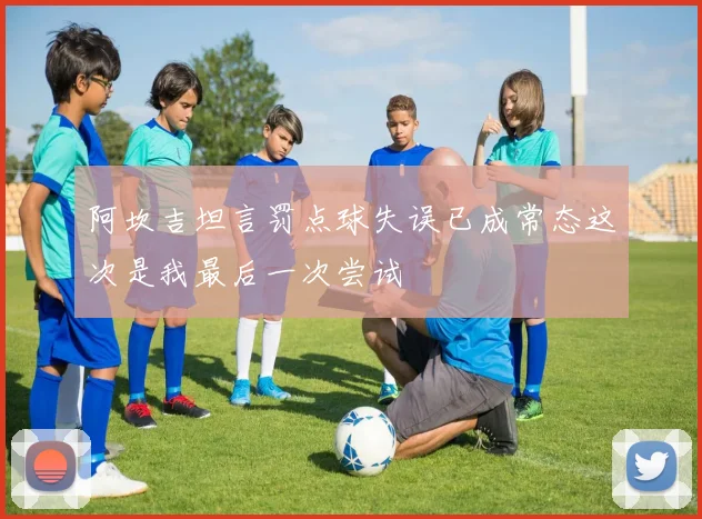 阿坎吉坦言罚点球失误已成常态这次是我最后一次尝试