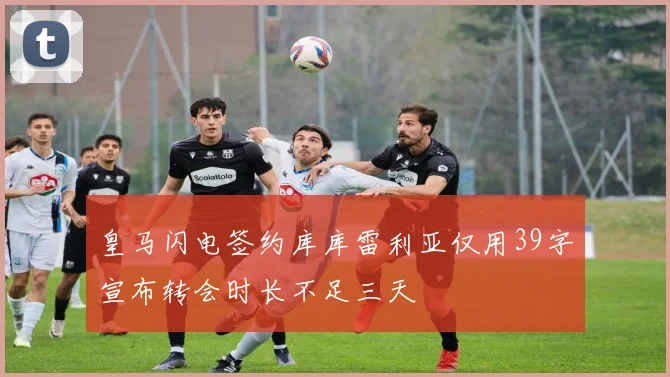 皇马闪电签约库库雷利亚仅用39字宣布转会时长不足三天