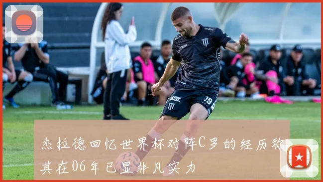 杰拉德回忆世界杯对阵C罗的经历称其在06年已显非凡实力