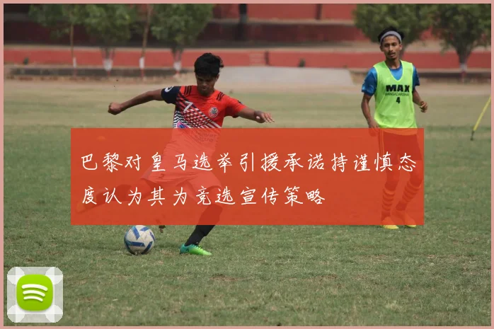 巴黎对皇马选举引援承诺持谨慎态度认为其为竞选宣传策略