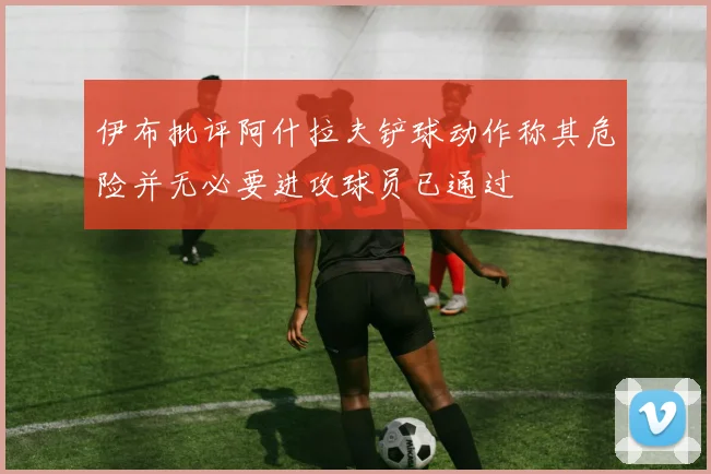 伊布批评阿什拉夫铲球动作称其危险并无必要进攻球员已通过