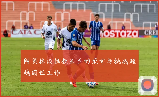 阿莫林谈执教米兰的荣幸与挑战超越前任工作