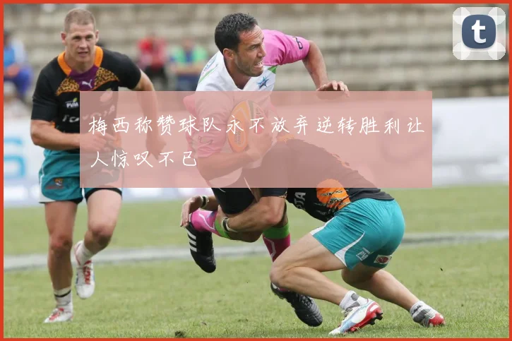 梅西称赞球队永不放弃逆转胜利让人惊叹不已