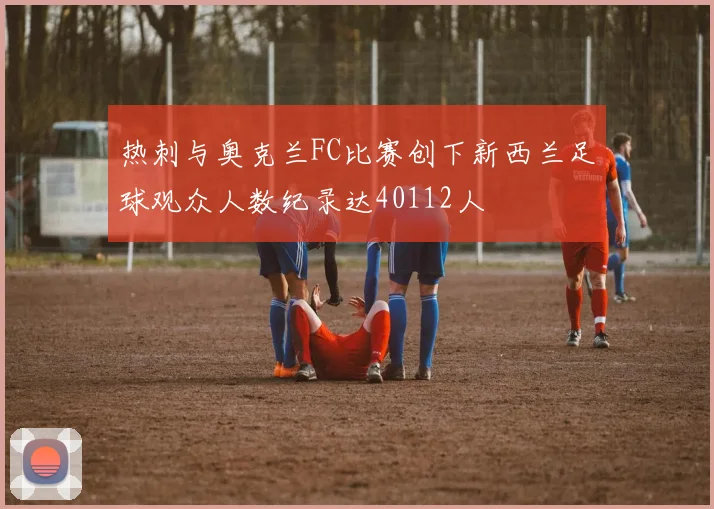 热刺与奥克兰FC比赛创下新西兰足球观众人数纪录达40112人