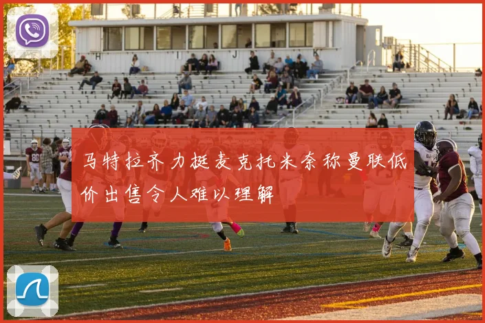 马特拉齐力挺麦克托米奈称曼联低价出售令人难以理解