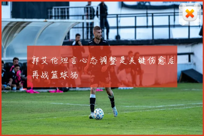 郭艾伦坦言心态调整是关键伤愈后再战篮球场