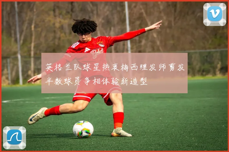 英格兰队球星热衷梅西理发师剪发半数球员争相体验新造型
