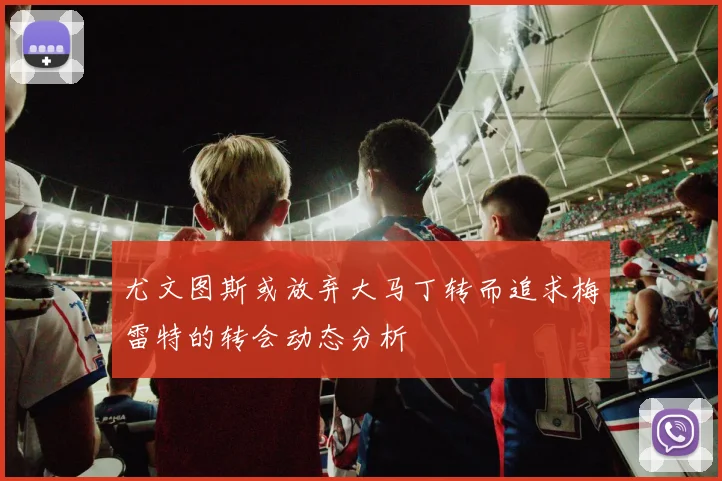 尤文图斯或放弃大马丁转而追求梅雷特的转会动态分析