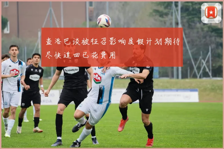 查洛巴谈被征召影响度假计划期待尽快追回已花费用