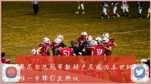 奥尼尔总冠军数超卢尼成为本世纪唯一中锋引发热议