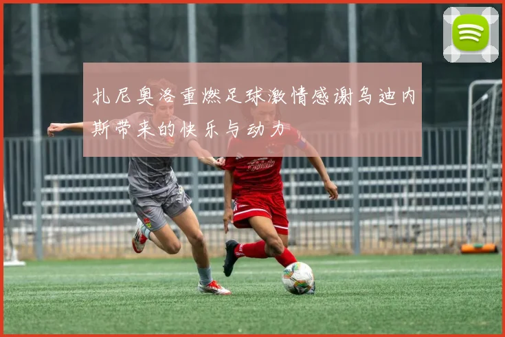 扎尼奥洛重燃足球激情感谢乌迪内斯带来的快乐与动力
