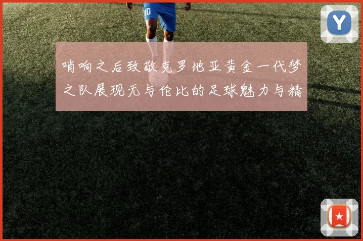 哨响之后致敬克罗地亚黄金一代梦之队展现无与伦比的足球魅力与精神