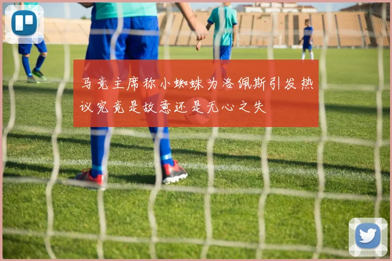 马竞主席称小蜘蛛为洛佩斯引发热议究竟是故意还是无心之失