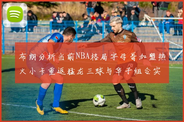 布朗分析当前NBA格局字母哥加盟热火小卡重返猛龙三球与华子组合实力强劲