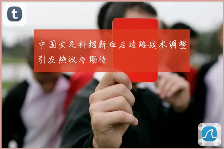 中国女足补招新血后边路战术调整引发热议与期待