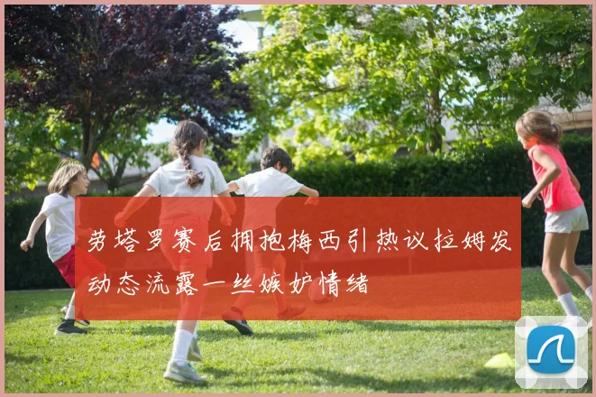 劳塔罗赛后拥抱梅西引热议拉姆发动态流露一丝嫉妒情绪