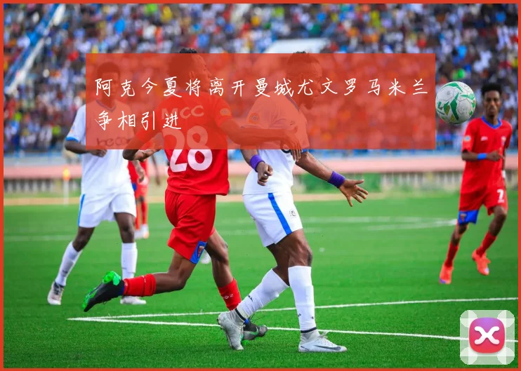 阿克今夏将离开曼城尤文罗马米兰争相引进